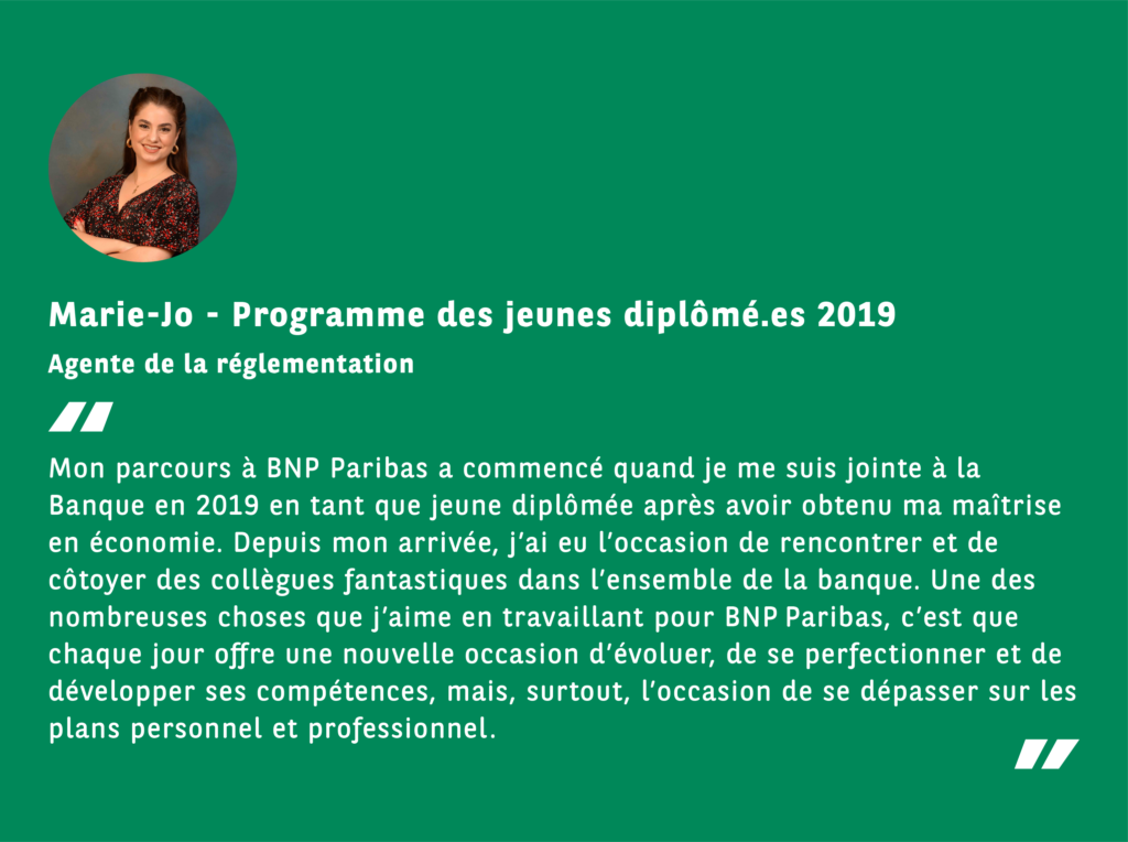 TEMOIGNAGE DE MARIE-JO, AGENTE DE LA RÉGLEMENTATION, PROGRAMME JEUNES DIPLOMÉS, 2019, Mon parcours à BNP Paribas a commencé quand je me suis jointe à la Banque en 2019 en tant que jeune diplômée après avoir obtenu ma maîtrise en économie. Depuis mon arrivée, j’ai eu l’occasion de rencontrer et de côtoyer des collègues fantastiques dans l’ensemble de la banque. Une des nombreuses choses que j’aime en travaillant pour BNP Paribas, c’est que chaque jour offre une nouvelle occasion d’évoluer, de se perfectionner et de développer ses compétences, mais, surtout, l’occasion de se dépasser sur les plans personnel et professionnel.